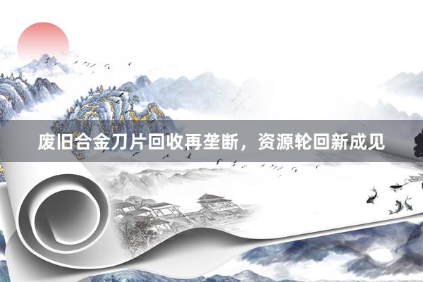 废旧合金刀片回收再垄断，资源轮回新成见