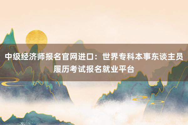 中级经济师报名官网进口：世界专科本事东谈主员履历考试报名就业平台