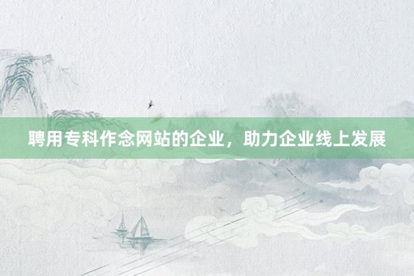 聘用专科作念网站的企业，助力企业线上发展