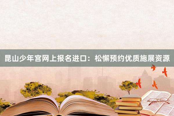 昆山少年宫网上报名进口：松懈预约优质施展资源