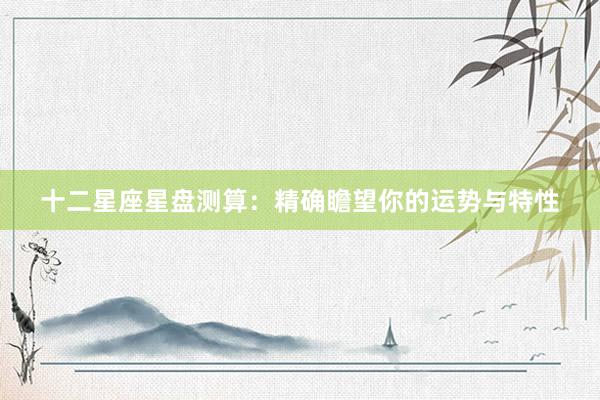 十二星座星盘测算：精确瞻望你的运势与特性