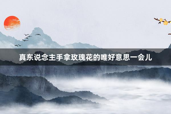 真东说念主手拿玫瑰花的唯好意思一会儿